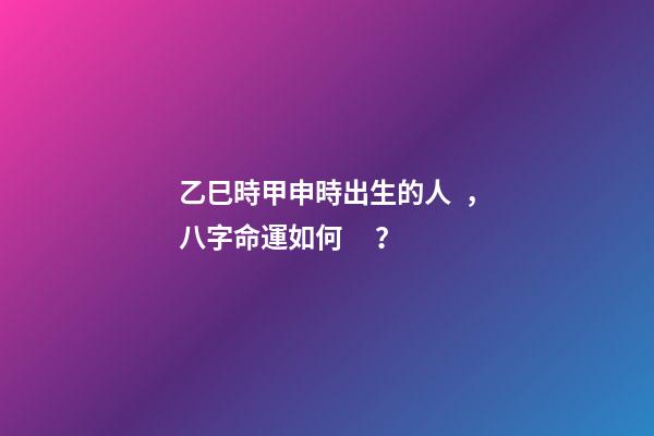 乙巳時甲申時出生的人，八字命運如何？